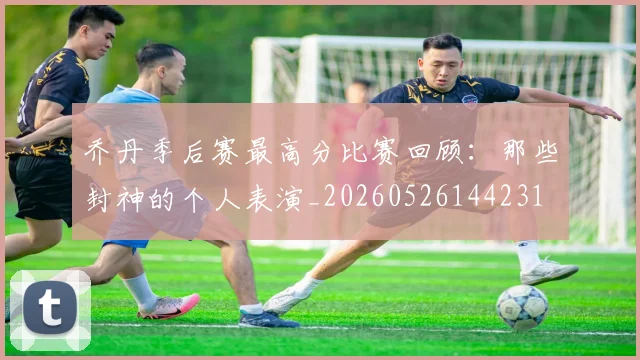 乔丹季后赛最高分比赛回顾：那些封神的个人表演_20260526144231