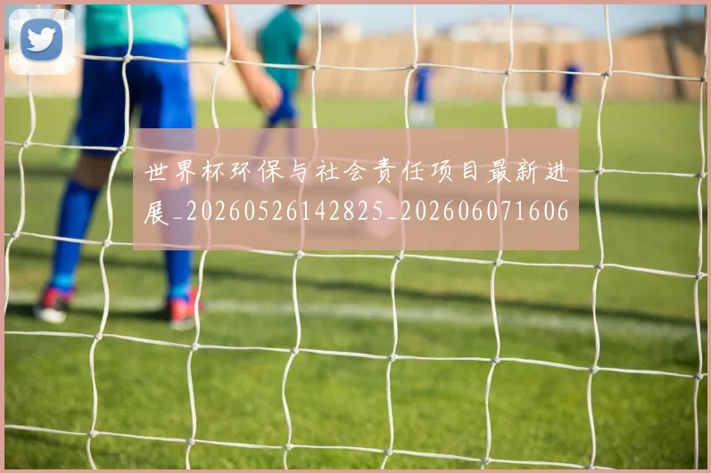 世界杯环保与社会责任项目最新进展_20260526142825_20260607160646