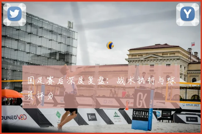 国足赛后深度复盘:战术执行与球员评分