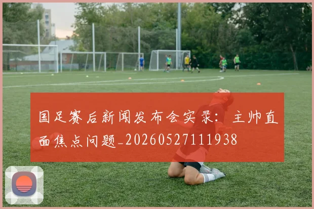 国足赛后新闻发布会实录:主帅直面焦点问题_20260527111938