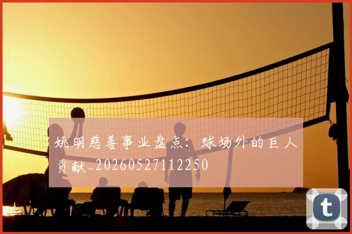 姚明慈善事业盘点：球场外的巨人贡献_20260527112250