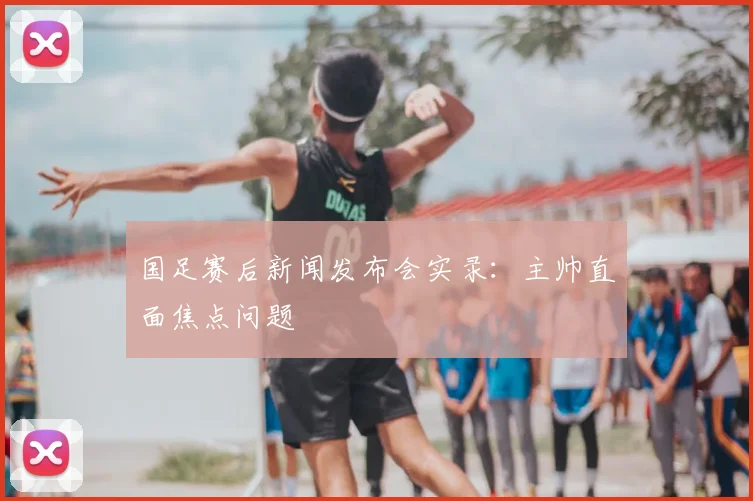 国足赛后新闻发布会实录:主帅直面焦点问题