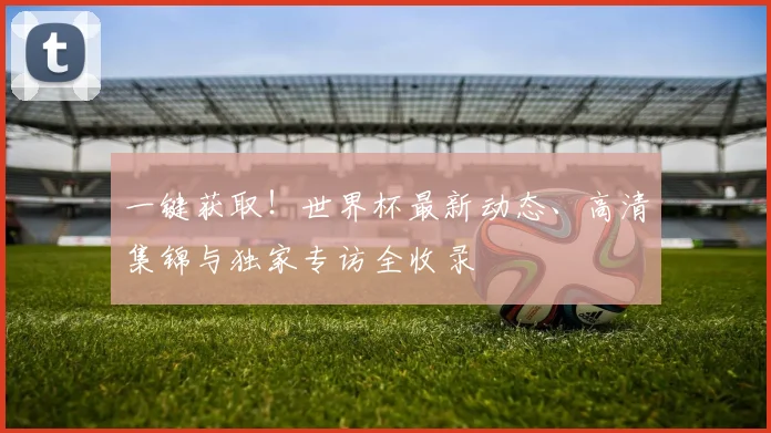 一键获取！世界杯最新动态、高清集锦与独家专访全收录
