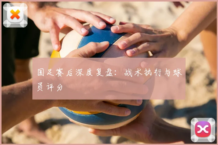 国足赛后深度复盘：战术执行与球员评分